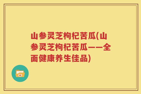 山参灵芝枸杞苦瓜(山参灵芝枸杞苦瓜——全面健康养生佳品)
