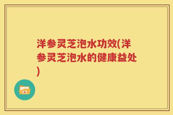 洋参灵芝泡水功效(洋参灵芝泡水的健康益处)