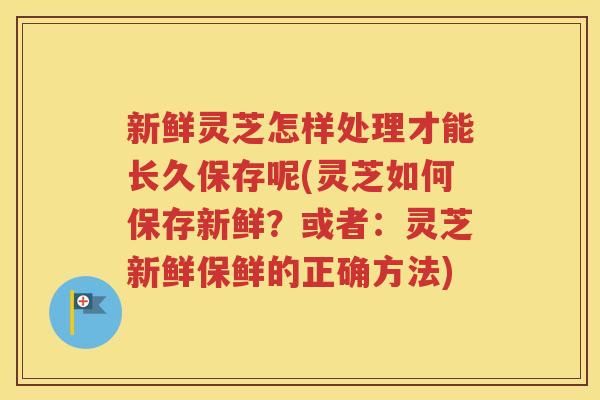 新鲜灵芝怎样处理才能长久保存呢(灵芝如何保存新鲜？或者：灵芝新鲜保鲜的正确方法)