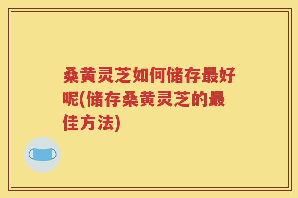 桑黄灵芝如何储存最好呢(储存桑黄灵芝的最佳方法)