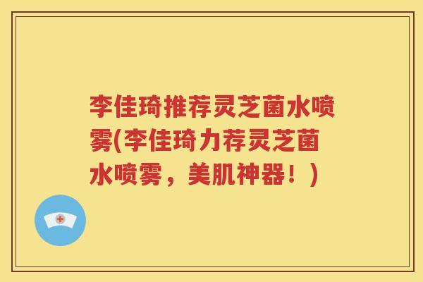李佳琦推荐灵芝菌水喷雾(李佳琦力荐灵芝菌水喷雾，美肌神器！)