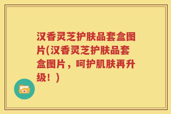 汉香灵芝护肤品套盒图片(汉香灵芝护肤品套盒图片，呵护肌肤再升级！)