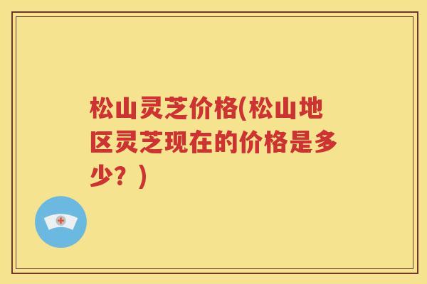 松山灵芝价格(松山地区灵芝现在的价格是多少？)