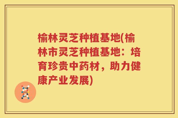 榆林灵芝种植基地(榆林市灵芝种植基地：培育珍贵中药材，助力健康产业发展)