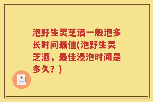 泡野生灵芝酒一般泡多长时间最佳(泡野生灵芝酒，最佳浸泡时间是多久？)