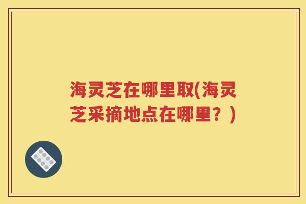 海灵芝在哪里取(海灵芝采摘地点在哪里？)