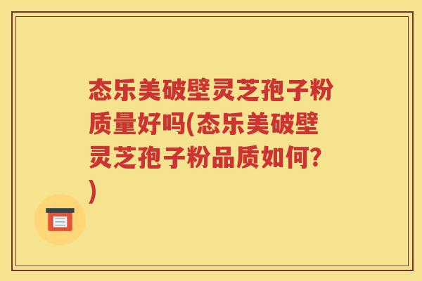 态乐美破壁灵芝孢子粉质量好吗(态乐美破壁灵芝孢子粉品质如何？)