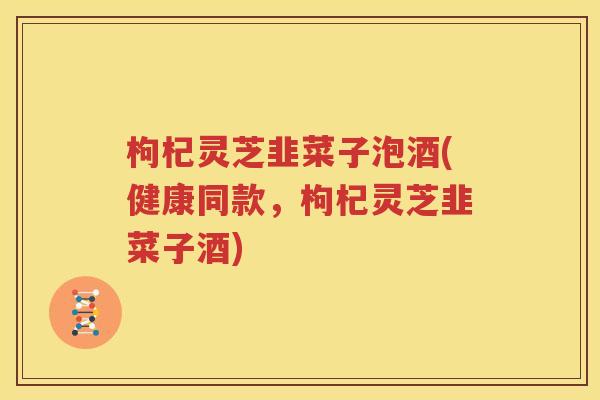 枸杞灵芝韭菜子泡酒(健康同款，枸杞灵芝韭菜子酒)