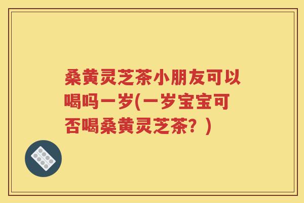 桑黄灵芝茶小朋友可以喝吗一岁(一岁宝宝可否喝桑黄灵芝茶？)