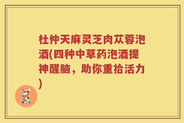 杜仲天麻灵芝肉苁蓉泡酒(四种中草药泡酒提神醒脑，助你重拾活力)