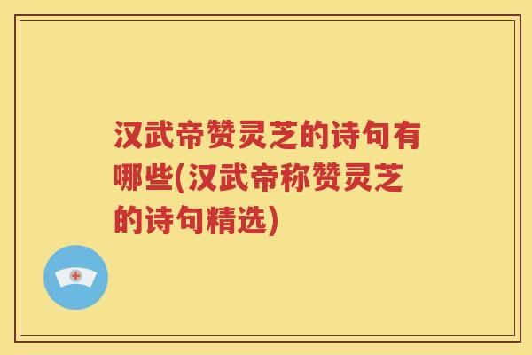汉武帝赞灵芝的诗句有哪些(汉武帝称赞灵芝的诗句精选)
