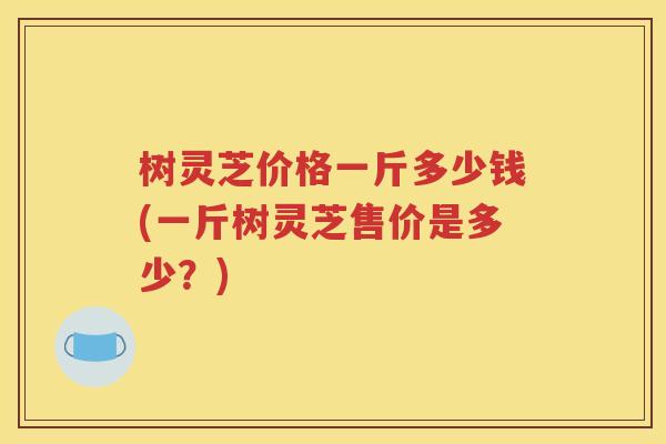 树灵芝价格一斤多少钱(一斤树灵芝售价是多少？)