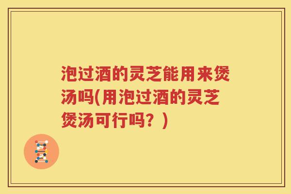 泡过酒的灵芝能用来煲汤吗(用泡过酒的灵芝煲汤可行吗？)
