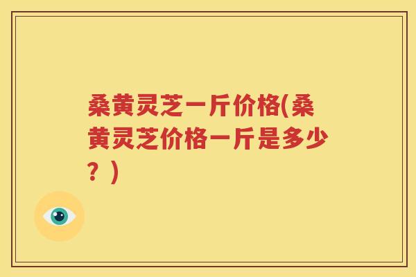 桑黄灵芝一斤价格(桑黄灵芝价格一斤是多少？)