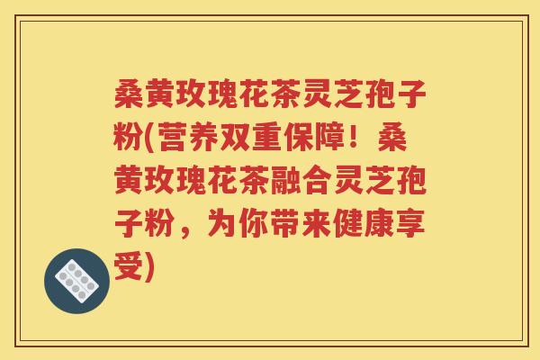桑黄玫瑰花茶灵芝孢子粉(营养双重保障！桑黄玫瑰花茶融合灵芝孢子粉，为你带来健康享受)