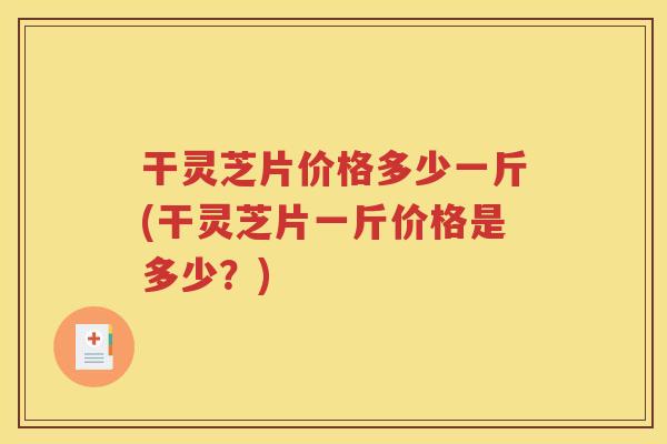 干灵芝片价格多少一斤(干灵芝片一斤价格是多少？)