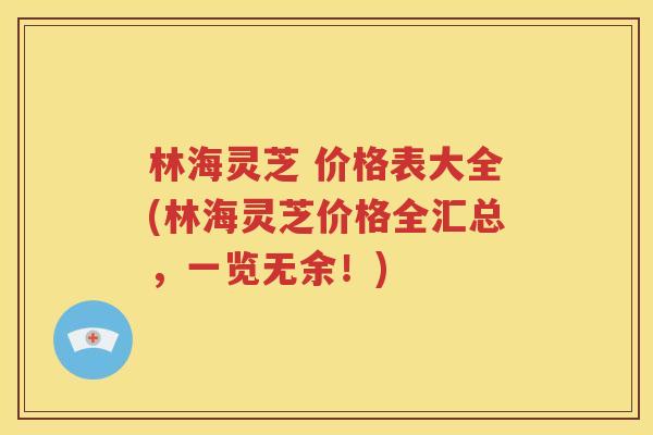 林海灵芝 价格表大全(林海灵芝价格全汇总，一览无余！)