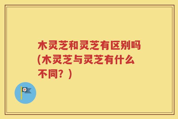 木灵芝和灵芝有区别吗(木灵芝与灵芝有什么不同？)