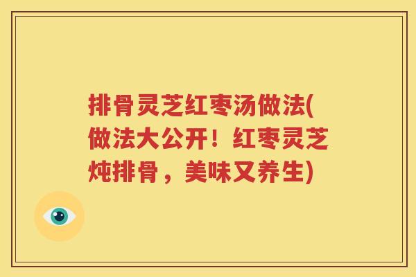 排骨灵芝红枣汤做法(做法大公开！红枣灵芝炖排骨，美味又养生)