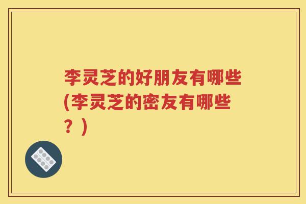 李灵芝的好朋友有哪些(李灵芝的密友有哪些？)