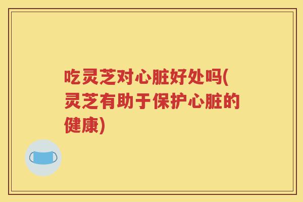 吃灵芝对心脏好处吗(灵芝有助于保护心脏的健康)
