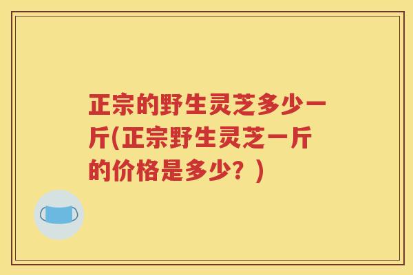 正宗的野生灵芝多少一斤(正宗野生灵芝一斤的价格是多少？)