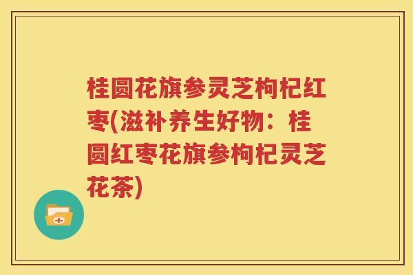 桂圆花旗参灵芝枸杞红枣(滋补养生好物：桂圆红枣花旗参枸杞灵芝花茶)