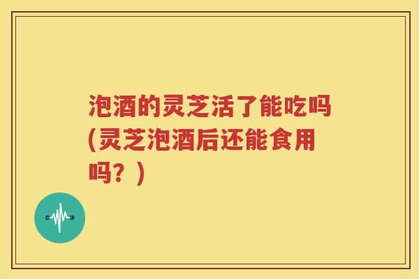 泡酒的灵芝活了能吃吗(灵芝泡酒后还能食用吗？)
