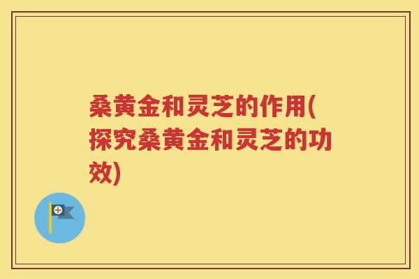 桑黄金和灵芝的作用(探究桑黄金和灵芝的功效)
