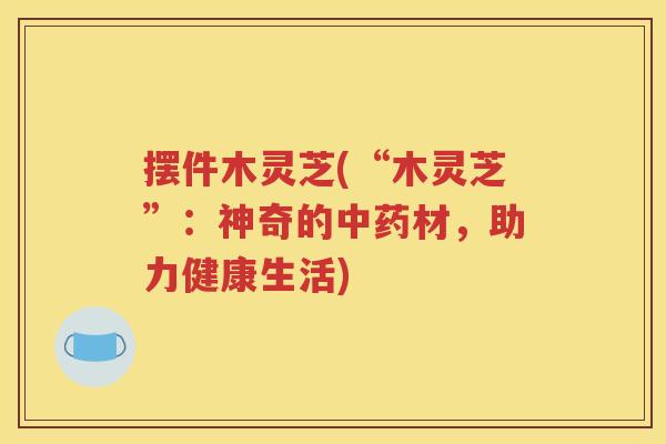 摆件木灵芝(“木灵芝”：神奇的中药材，助力健康生活)