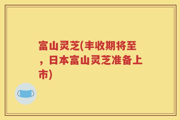 富山灵芝(丰收期将至，日本富山灵芝准备上市)