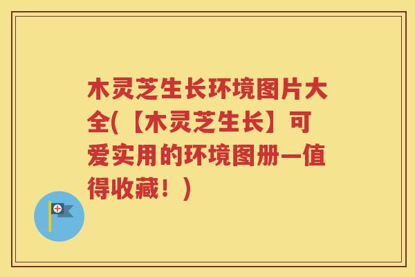 木灵芝生长环境图片大全(【木灵芝生长】可爱实用的环境图册—值得收藏！)