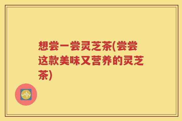 想尝一尝灵芝茶(尝尝这款美味又营养的灵芝茶)