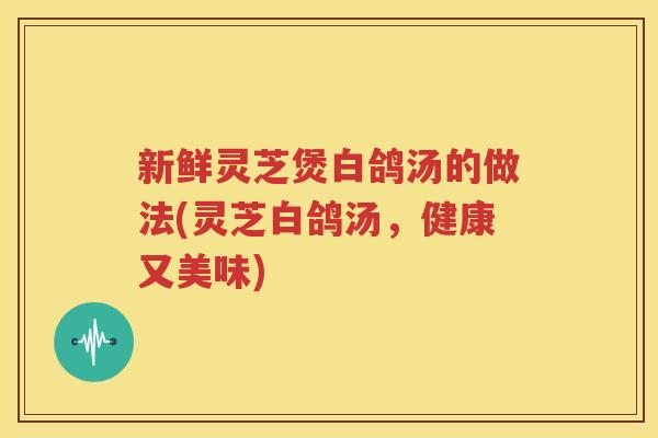 新鲜灵芝煲白鸽汤的做法(灵芝白鸽汤，健康又美味)