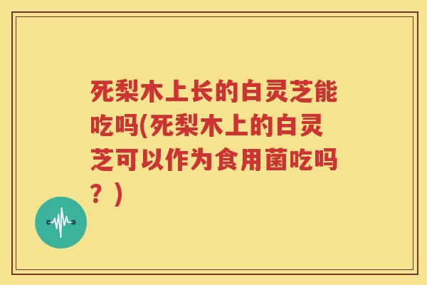 死梨木上长的白灵芝能吃吗(死梨木上的白灵芝可以作为食用菌吃吗？)