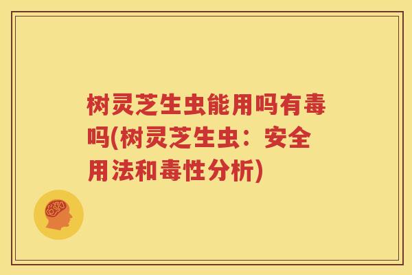 树灵芝生虫能用吗有毒吗(树灵芝生虫：安全用法和毒性分析)
