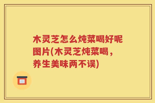 木灵芝怎么炖菜喝好呢图片(木灵芝炖菜喝，养生美味两不误)