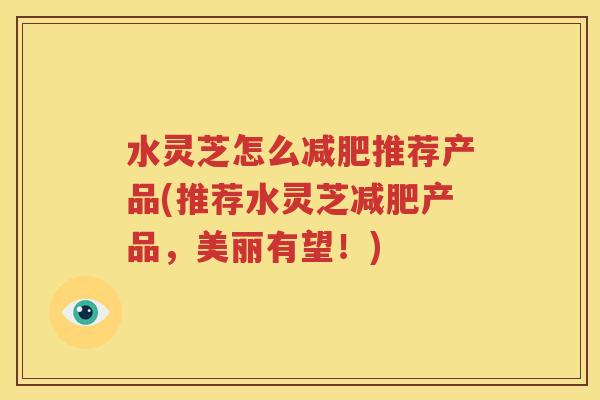 水灵芝怎么减肥推荐产品(推荐水灵芝减肥产品，美丽有望！)
