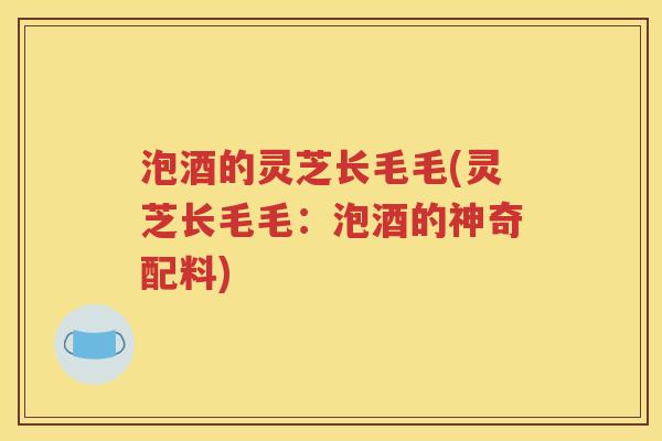 泡酒的灵芝长毛毛(灵芝长毛毛：泡酒的神奇配料)