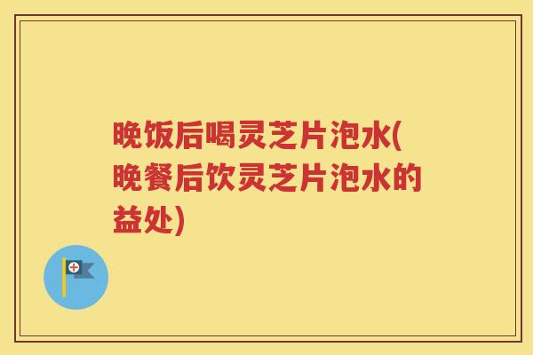 晚饭后喝灵芝片泡水(晚餐后饮灵芝片泡水的益处)