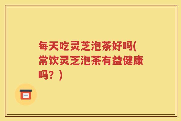 每天吃灵芝泡茶好吗(常饮灵芝泡茶有益健康吗？)