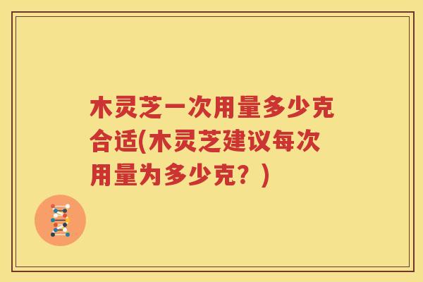 木灵芝一次用量多少克合适(木灵芝建议每次用量为多少克？)