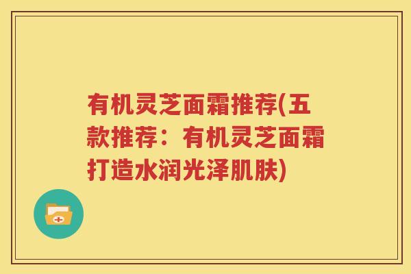 有机灵芝面霜推荐(五款推荐：有机灵芝面霜打造水润光泽肌肤)