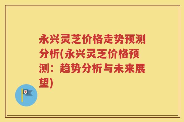 永兴灵芝价格走势预测分析(永兴灵芝价格预测：趋势分析与未来展望)