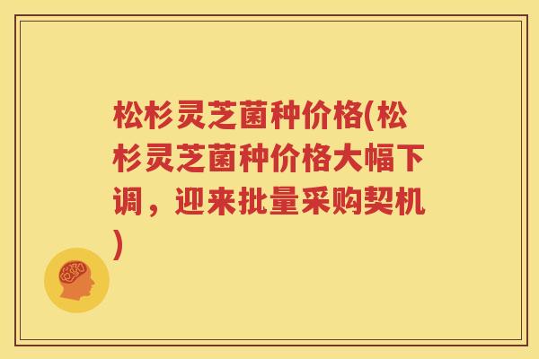 松杉灵芝菌种价格(松杉灵芝菌种价格大幅下调，迎来批量采购契机)