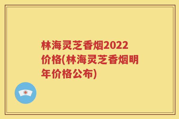 林海灵芝香烟2022价格(林海灵芝香烟明年价格公布)