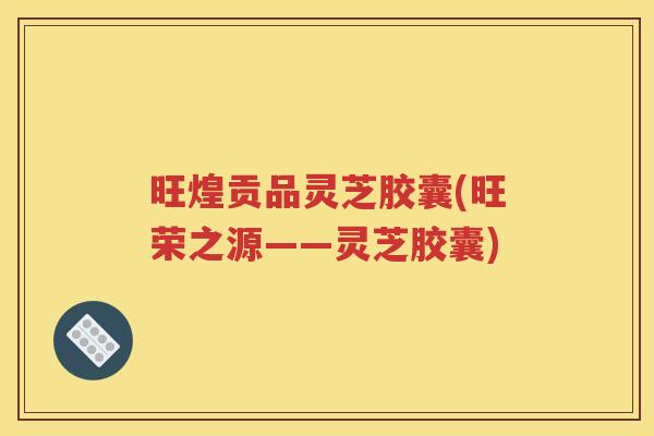 旺煌贡品灵芝胶囊(旺荣之源——灵芝胶囊)
