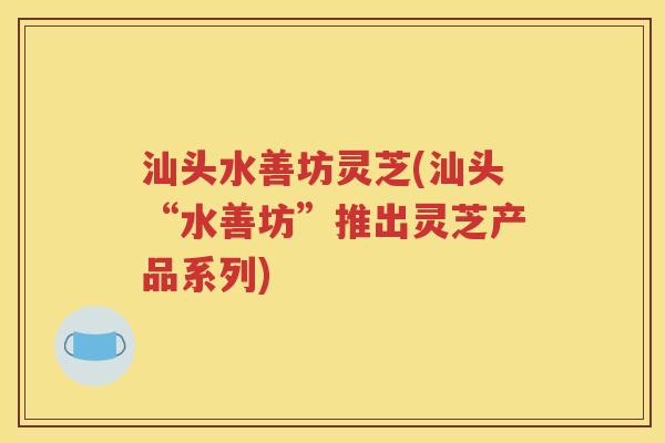汕头水善坊灵芝(汕头“水善坊”推出灵芝产品系列)