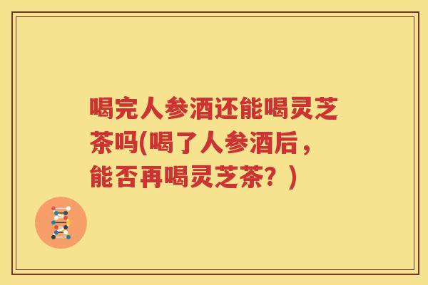 喝完人参酒还能喝灵芝茶吗(喝了人参酒后，能否再喝灵芝茶？)