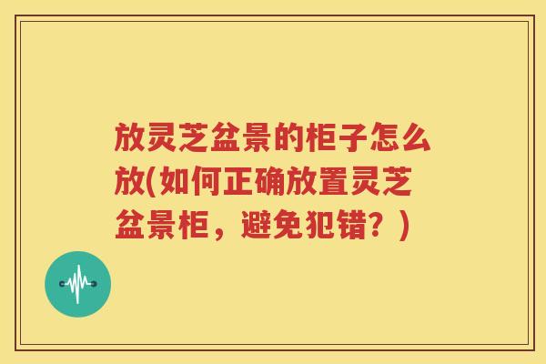 放灵芝盆景的柜子怎么放(如何正确放置灵芝盆景柜，避免犯错？)